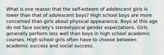 What is one reason that the self-esteem of adolescent girls is lower than that of adolescent boys? High school boys are more concerned than girls about physical appearance. Boys at this age do not face society's stereotypical gender expectations. Girls generally perform less well than boys in high school academic courses. High school girls often have to choose between academic success and social success.