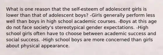 What is one reason that the self-esteem of adolescent girls is lower than that of adolescent boys? -Girls generally perform less well than boys in high school academic courses. -Boys at this age do not face society's stereotypical gender expectations. -High school girls often have to choose between academic success and social success. -High school boys are more concerned than girls about physical appearance.