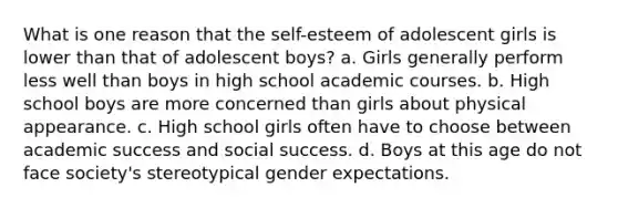 What is one reason that the self-esteem of adolescent girls is lower than that of adolescent boys? a. Girls generally perform less well than boys in high school academic courses. b. High school boys are more concerned than girls about physical appearance. c. High school girls often have to choose between academic success and social success. d. Boys at this age do not face society's stereotypical gender expectations.