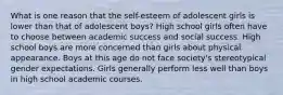 What is one reason that the self-esteem of adolescent girls is lower than that of adolescent boys? High school girls often have to choose between academic success and social success. High school boys are more concerned than girls about physical appearance. Boys at this age do not face society's stereotypical gender expectations. Girls generally perform less well than boys in high school academic courses.