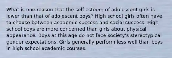 What is one reason that the self-esteem of adolescent girls is lower than that of adolescent boys? High school girls often have to choose between academic success and social success. High school boys are more concerned than girls about physical appearance. Boys at this age do not face society's stereotypical gender expectations. Girls generally perform less well than boys in high school academic courses.