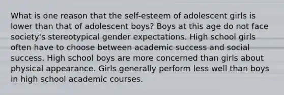 What is one reason that the self-esteem of adolescent girls is lower than that of adolescent boys? Boys at this age do not face society's stereotypical gender expectations. High school girls often have to choose between academic success and social success. High school boys are more concerned than girls about physical appearance. Girls generally perform less well than boys in high school academic courses.