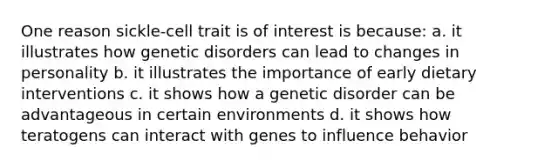 One reason sickle-cell trait is of interest is because: a. it illustrates how genetic disorders can lead to changes in personality b. it illustrates the importance of early dietary interventions c. it shows how a genetic disorder can be advantageous in certain environments d. it shows how teratogens can interact with genes to influence behavior