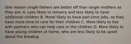 One reason single fathers are better off than single mothers as they are: A. Less likely to remarry and less likely to have additional children B. Morel likely to have part-time jobs, so they have more time to care for their children C. More likely to live with partners who can help care or the children D. More likely to have young children at home, who are less likely to be upset about the breakup