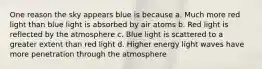 One reason the sky appears blue is because a. Much more red light than blue light is absorbed by air atoms b. Red light is reflected by the atmosphere c. Blue light is scattered to a greater extent than red light d. Higher energy light waves have more penetration through the atmosphere