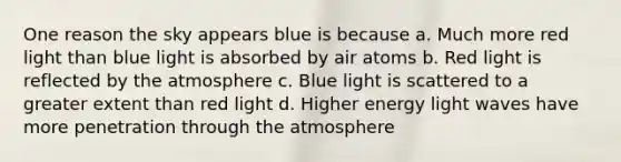 One reason the sky appears blue is because a. Much more red light than blue light is absorbed by air atoms b. Red light is reflected by the atmosphere c. Blue light is scattered to a greater extent than red light d. Higher energy light waves have more penetration through the atmosphere