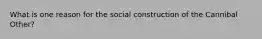 What is one reason for the social construction of the Cannibal Other?