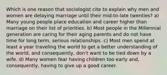 Which is one reason that sociologist cite to explain why men and women are delaying marriage until their mid-to-late twenties? a) Many young people place education and career higher than marriage on their list of priorities. b) Most people in the Millennial generation are caring for their aging parents and do not have time for long term, serious relationships. c) Most men spend at least a year traveling the world to get a better understanding of the world, and consequently, don't want to be tied down by a wife. d) Many women fear having children too early and, consequently, having to give up a good career.