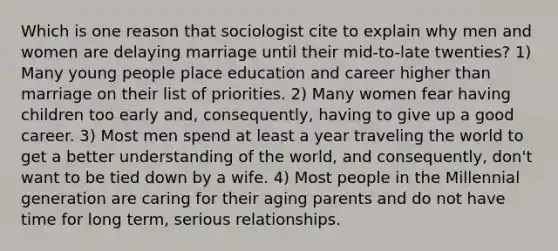 Which is one reason that sociologist cite to explain why men and women are delaying marriage until their mid-to-late twenties? 1) Many young people place education and career higher than marriage on their list of priorities. 2) Many women fear having children too early and, consequently, having to give up a good career. 3) Most men spend at least a year traveling the world to get a better understanding of the world, and consequently, don't want to be tied down by a wife. 4) Most people in the Millennial generation are caring for their aging parents and do not have time for long term, serious relationships.