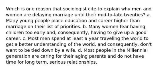 Which is one reason that sociologist cite to explain why men and women are delaying marriage until their mid-to-late twenties? a. Many young people place education and career higher than marriage on their list of priorities. b. Many women fear having children too early and, consequently, having to give up a good career. c. Most men spend at least a year traveling the world to get a better understanding of the world, and consequently, don't want to be tied down by a wife. d. Most people in the Millennial generation are caring for their aging parents and do not have time for long term, serious relationships.