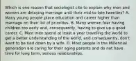 Which is one reason that sociologist cite to explain why men and women are delaying marriage until their mid-to-late twenties? A. Many young people place education and career higher than marriage on their list of priorities. B. Many women fear having children too early and, consequently, having to give up a good career. C. Most men spend at least a year traveling the world to get a better understanding of the world, and consequently, don't want to be tied down by a wife. D. Most people in the Millennial generation are caring for their aging parents and do not have time for long term, serious relationships.