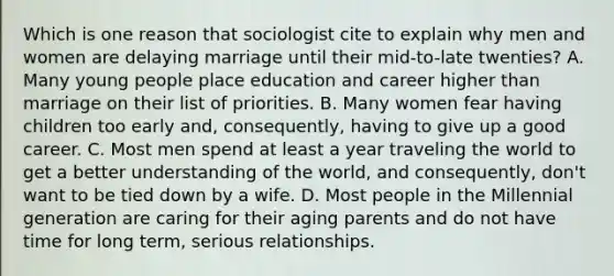 Which is one reason that sociologist cite to explain why men and women are delaying marriage until their mid-to-late twenties? A. Many young people place education and career higher than marriage on their list of priorities. B. Many women fear having children too early and, consequently, having to give up a good career. C. Most men spend at least a year traveling the world to get a better understanding of the world, and consequently, don't want to be tied down by a wife. D. Most people in the Millennial generation are caring for their aging parents and do not have time for long term, serious relationships.