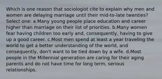 Which is one reason that sociologist cite to explain why men and women are delaying marriage until their mid-to-late twenties? Select one: a.Many young people place education and career higher than marriage on their list of priorities. b.Many women fear having children too early and, consequently, having to give up a good career. c.Most men spend at least a year traveling the world to get a better understanding of the world, and consequently, don't want to be tied down by a wife. d.Most people in the Millennial generation are caring for their aging parents and do not have time for long term, serious relationships.