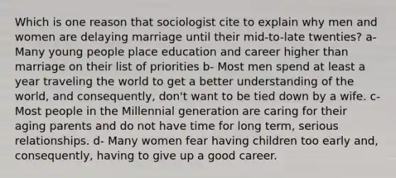 Which is one reason that sociologist cite to explain why men and women are delaying marriage until their mid-to-late twenties? a- Many young people place education and career higher than marriage on their list of priorities b- Most men spend at least a year traveling the world to get a better understanding of the world, and consequently, don't want to be tied down by a wife. c- Most people in the Millennial generation are caring for their aging parents and do not have time for long term, serious relationships. d- Many women fear having children too early and, consequently, having to give up a good career.