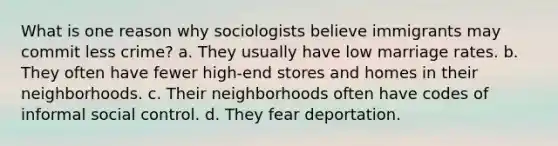 What is one reason why sociologists believe immigrants may commit less crime? a. They usually have low marriage rates. b. They often have fewer high-end stores and homes in their neighborhoods. c. Their neighborhoods often have codes of informal social control. d. They fear deportation.