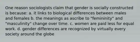 One reason sociologists claim that gender is socially constructed is because: a. it links to biological differences between males and females b. the meanings as ascribe to "femininity" and "masculinity" change over time. c. women are paid less for equal work. d. gender differences are recognized by virtually every society around the globe