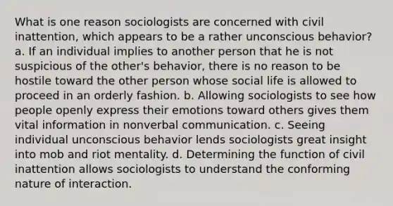 What is one reason sociologists are concerned with civil inattention, which appears to be a rather unconscious behavior? a. If an individual implies to another person that he is not suspicious of the other's behavior, there is no reason to be hostile toward the other person whose social life is allowed to proceed in an orderly fashion. b. Allowing sociologists to see how people openly express their emotions toward others gives them vital information in nonverbal communication. c. Seeing individual unconscious behavior lends sociologists great insight into mob and riot mentality. d. Determining the function of civil inattention allows sociologists to understand the conforming nature of interaction.