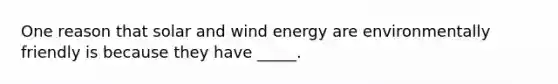 One reason that solar and wind energy are environmentally friendly is because they have _____.