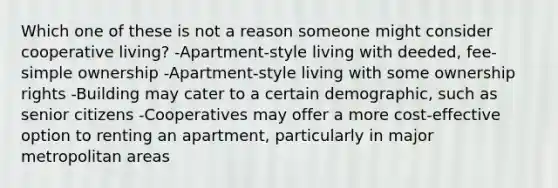 Which one of these is not a reason someone might consider cooperative living? -Apartment-style living with deeded, fee-simple ownership -Apartment-style living with some ownership rights -Building may cater to a certain demographic, such as senior citizens -Cooperatives may offer a more cost-effective option to renting an apartment, particularly in major metropolitan areas