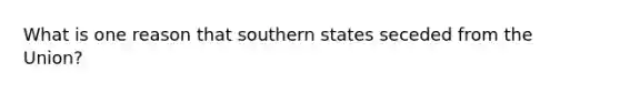 What is one reason that southern states seceded from the Union?