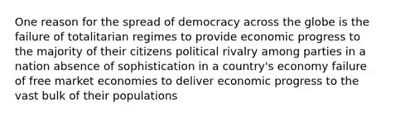 One reason for the spread of democracy across the globe is the failure of totalitarian regimes to provide economic progress to the majority of their citizens political rivalry among parties in a nation absence of sophistication in a country's economy failure of free market economies to deliver economic progress to the vast bulk of their populations