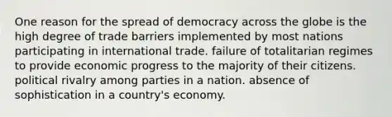 One reason for the spread of democracy across the globe is the high degree of trade barriers implemented by most nations participating in international trade. failure of totalitarian regimes to provide economic progress to the majority of their citizens. political rivalry among parties in a nation. absence of sophistication in a country's economy.