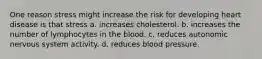 One reason stress might increase the risk for developing heart disease is that stress a. increases cholesterol. b. increases the number of lymphocytes in the blood. c. reduces autonomic nervous system activity. d. reduces blood pressure.