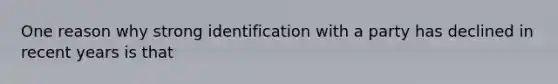 One reason why strong identification with a party has declined in recent years is that