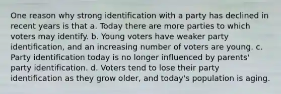 One reason why strong identification with a party has declined in recent years is that a. Today there are more parties to which voters may identify. b. Young voters have weaker party identification, and an increasing number of voters are young. c. Party identification today is no longer influenced by parents' party identification. d. Voters tend to lose their party identification as they grow older, and today's population is aging.