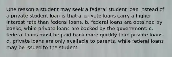 One reason a student may seek a federal student loan instead of a private student loan is that a. private loans carry a higher interest rate than federal loans. b. federal loans are obtained by banks, while private loans are backed by the government. c. federal loans must be paid back more quickly than private loans. d. private loans are only available to parents, while federal loans may be issued to the student.