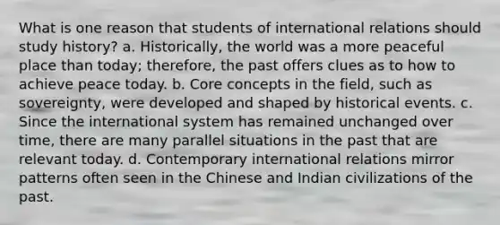 What is one reason that students of international relations should study history? a. Historically, the world was a more peaceful place than today; therefore, the past offers clues as to how to achieve peace today. b. Core concepts in the field, such as sovereignty, were developed and shaped by historical events. c. Since the international system has remained unchanged over time, there are many parallel situations in the past that are relevant today. d. Contemporary international relations mirror patterns often seen in the Chinese and Indian civilizations of the past.