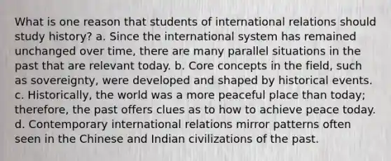 What is one reason that students of international relations should study history? a. Since the international system has remained unchanged over time, there are many parallel situations in the past that are relevant today. b. Core concepts in the field, such as sovereignty, were developed and shaped by historical events. c. Historically, the world was a more peaceful place than today; therefore, the past offers clues as to how to achieve peace today. d. Contemporary international relations mirror patterns often seen in the Chinese and Indian civilizations of the past.