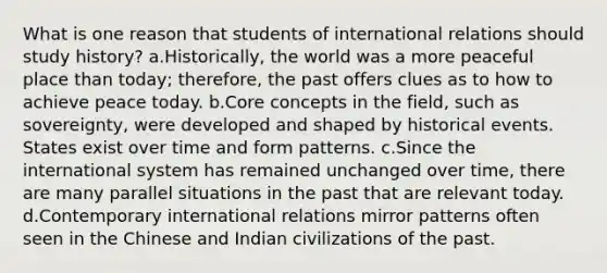 What is one reason that students of international relations should study history? a.Historically, the world was a more peaceful place than today; therefore, the past offers clues as to how to achieve peace today. b.Core concepts in the field, such as sovereignty, were developed and shaped by historical events. States exist over time and form patterns. c.Since the international system has remained unchanged over time, there are many parallel situations in the past that are relevant today. d.Contemporary international relations mirror patterns often seen in the Chinese and Indian civilizations of the past.