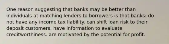 One reason suggesting that banks may be better than individuals at matching lenders to borrowers is that banks: do not have any income tax liability. can shift loan risk to their deposit customers. have information to evaluate creditworthiness. are motivated by the potential for profit.