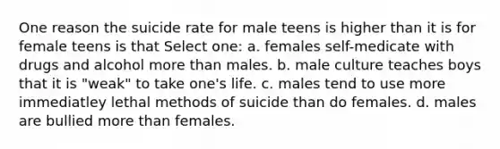 One reason the suicide rate for male teens is higher than it is for female teens is that Select one: a. females self-medicate with drugs and alcohol more than males. b. male culture teaches boys that it is "weak" to take one's life. c. males tend to use more immediatley lethal methods of suicide than do females. d. males are bullied more than females.