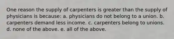 One reason the supply of carpenters is <a href='https://www.questionai.com/knowledge/ktgHnBD4o3-greater-than' class='anchor-knowledge'>greater than</a> the supply of physicians is because: a. physicians do not belong to a union. b. carpenters demand less income. c. carpenters belong to unions. d. none of the above. e. all of the above.