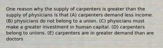 One reason why the supply of carpenters is greater than the supply of physicians is that (A) carpenters demand less income. (B) physicians do not belong to a union. (C) physicians must make a greater investment in human capital. (D) carpenters belong to unions. (E) carpenters are in greater demand than are doctors