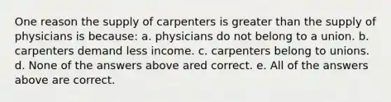 One reason the supply of carpenters is greater than the supply of physicians is because: a. physicians do not belong to a union. b. carpenters demand less income. c. carpenters belong to unions. d. None of the answers above ared correct. e. All of the answers above are correct.