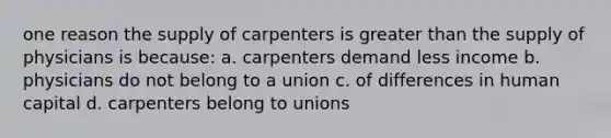 one reason the supply of carpenters is greater than the supply of physicians is because: a. carpenters demand less income b. physicians do not belong to a union c. of differences in human capital d. carpenters belong to unions