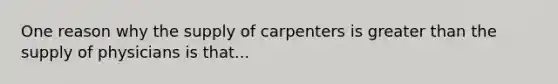 One reason why the supply of carpenters is greater than the supply of physicians is that...