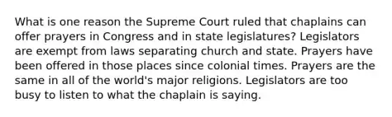 What is one reason the Supreme Court ruled that chaplains can offer prayers in Congress and in state legislatures? Legislators are exempt from laws separating church and state. Prayers have been offered in those places since colonial times. Prayers are the same in all of the world's major religions. Legislators are too busy to listen to what the chaplain is saying.