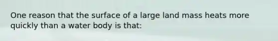 One reason that the surface of a large land mass heats more quickly than a water body is that: