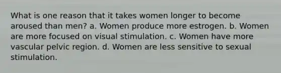 What is one reason that it takes women longer to become aroused than men? a. Women produce more estrogen. b. Women are more focused on visual stimulation. c. Women have more vascular pelvic region. d. Women are less sensitive to sexual stimulation.