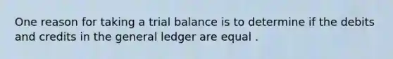 One reason for taking a trial balance is to determine if the debits and credits in the general ledger are equal .