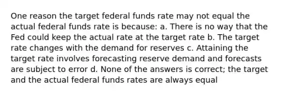 One reason the target federal funds rate may not equal the actual federal funds rate is because: a. There is no way that the Fed could keep the actual rate at the target rate b. The target rate changes with the demand for reserves c. Attaining the target rate involves forecasting reserve demand and forecasts are subject to error d. None of the answers is correct; the target and the actual federal funds rates are always equal