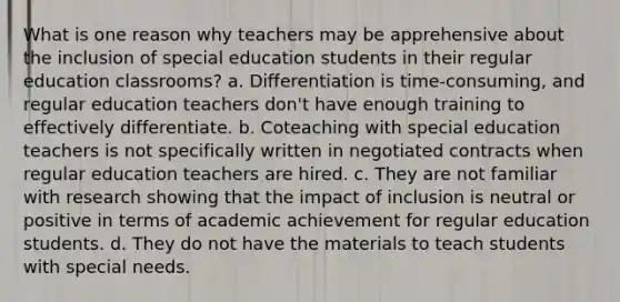 What is one reason why teachers may be apprehensive about the inclusion of special education students in their regular education classrooms? a. Differentiation is time-consuming, and regular education teachers don't have enough training to effectively differentiate. b. Coteaching with special education teachers is not specifically written in negotiated contracts when regular education teachers are hired. c. They are not familiar with research showing that the impact of inclusion is neutral or positive in terms of academic achievement for regular education students. d. They do not have the materials to teach students with special needs.