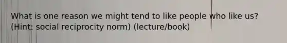 What is one reason we might tend to like people who like us? (Hint: social reciprocity norm) (lecture/book)