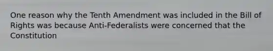 One reason why the Tenth Amendment was included in the Bill of Rights was because Anti-Federalists were concerned that the Constitution