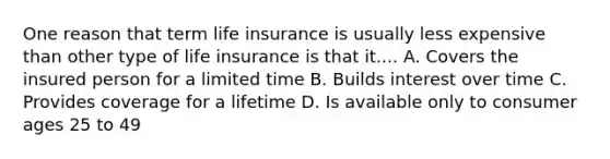 One reason that term life insurance is usually less expensive than other type of life insurance is that it.... A. Covers the insured person for a limited time B. Builds interest over time C. Provides coverage for a lifetime D. Is available only to consumer ages 25 to 49