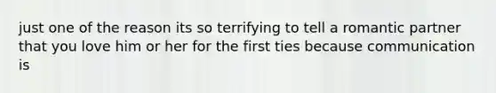 just one of the reason its so terrifying to tell a romantic partner that you love him or her for the first ties because communication is